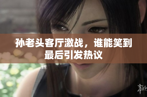 孙老头客厅激战，谁能笑到最后引发热议
