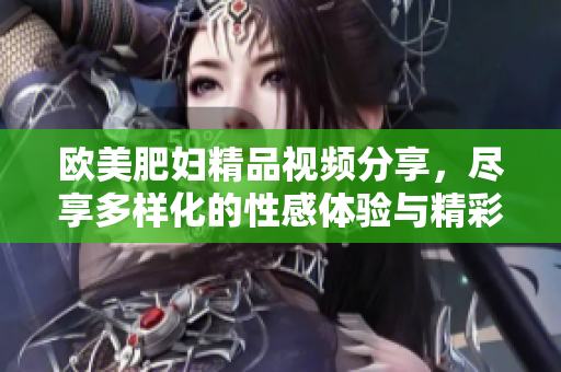 欧美肥妇精品视频分享，尽享多样化的性感体验与精彩内容