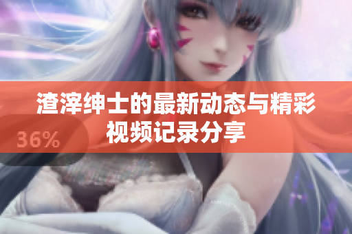 渣滓绅士的最新动态与精彩视频记录分享