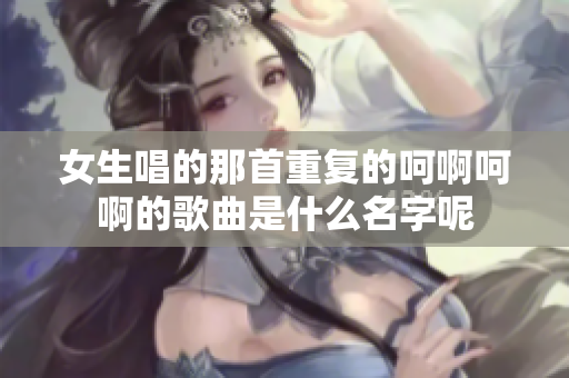 女生唱的那首重复的呵啊呵啊的歌曲是什么名字呢