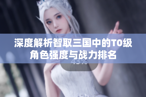 深度解析智取三国中的T0级角色强度与战力排名