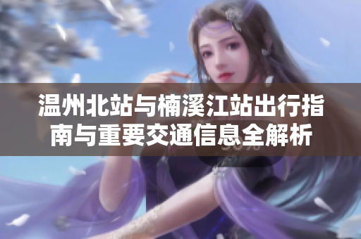 温州北站与楠溪江站出行指南与重要交通信息全解析