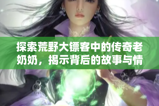 探索荒野大镖客中的传奇老奶奶，揭示背后的故事与情感