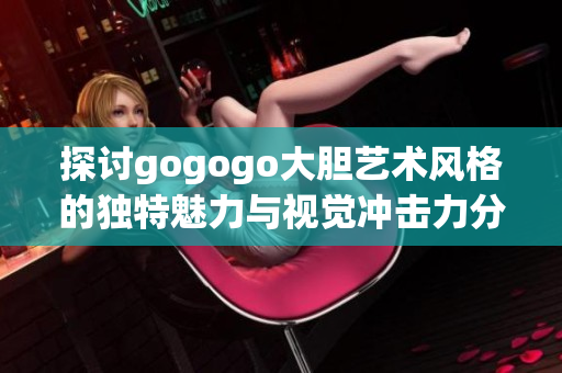 探讨gogogo大胆艺术风格的独特魅力与视觉冲击力分析