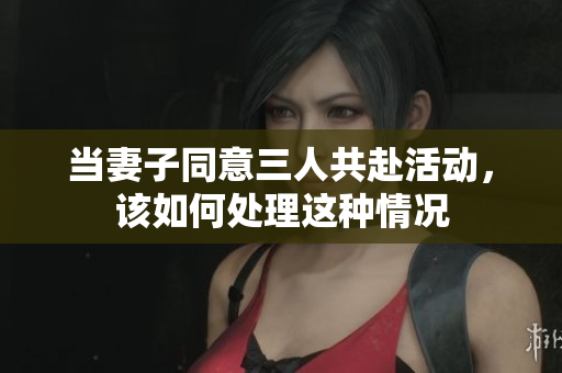 当妻子同意三人共赴活动，该如何处理这种情况