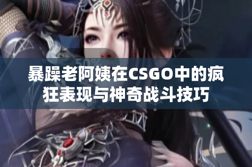 暴躁老阿姨在CSGO中的疯狂表现与神奇战斗技巧