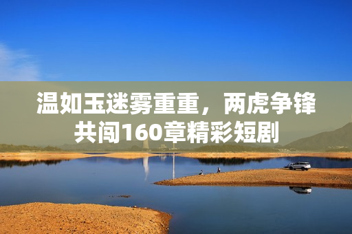 温如玉迷雾重重，两虎争锋共闯160章精彩短剧