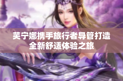 芙宁娜携手旅行者导管打造全新舒适体验之旅