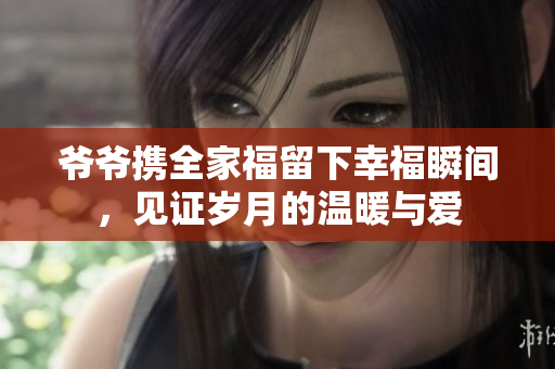 爷爷携全家福留下幸福瞬间，见证岁月的温暖与爱