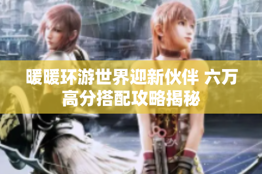 暖暖环游世界迎新伙伴 六万高分搭配攻略揭秘
