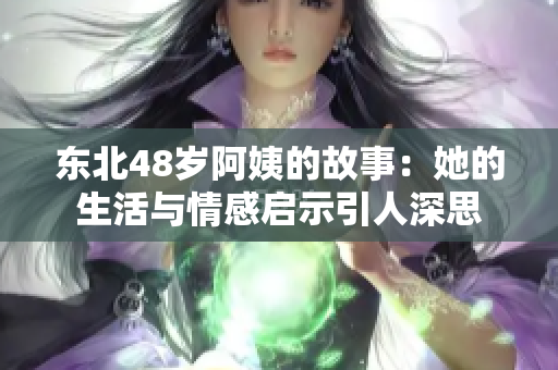 东北48岁阿姨的故事：她的生活与情感启示引人深思