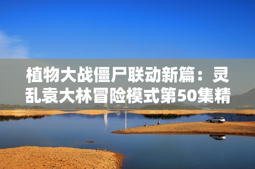 植物大战僵尸联动新篇：灵乱袁大林冒险模式第50集精彩回顾