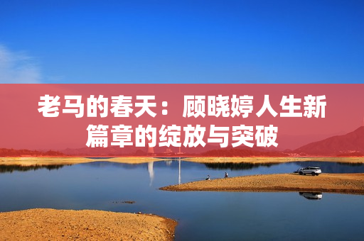 老马的春天：顾晓婷人生新篇章的绽放与突破
