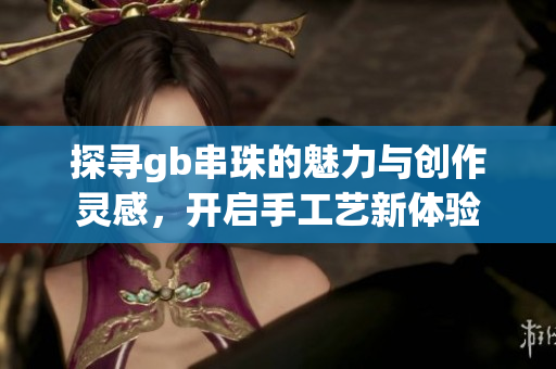 探寻gb串珠的魅力与创作灵感，开启手工艺新体验