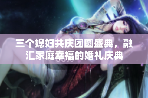 三个媳妇共庆团圆盛典，融汇家庭幸福的婚礼庆典