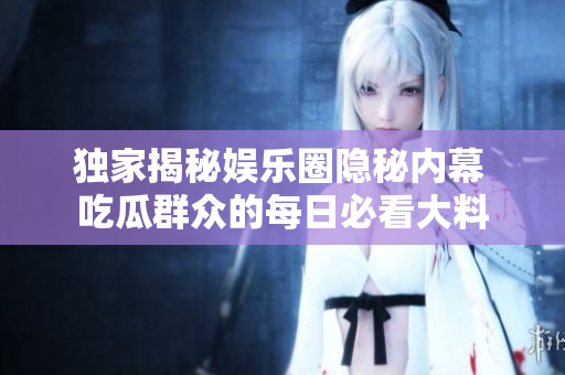 独家揭秘娱乐圈隐秘内幕 吃瓜群众的每日必看大料
