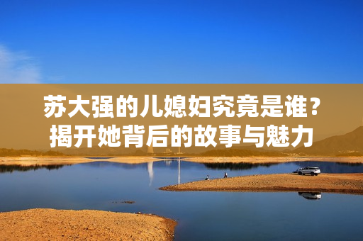 苏大强的儿媳妇究竟是谁？揭开她背后的故事与魅力