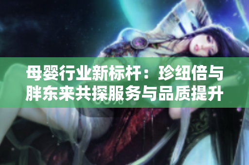 母婴行业新标杆：珍纽倍与胖东来共探服务与品质提升之路