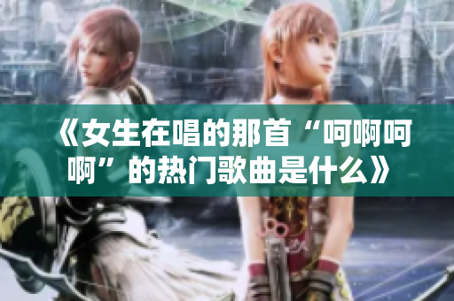 《女生在唱的那首“呵啊呵啊”的热门歌曲是什么》