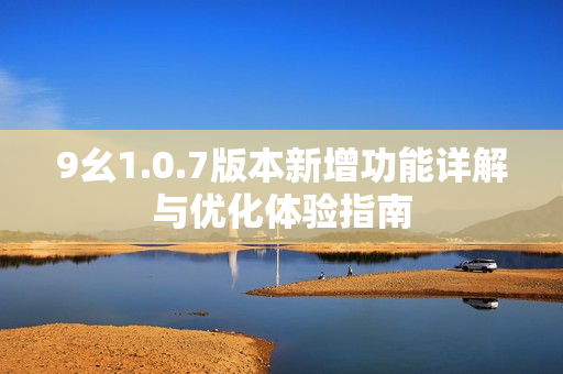 9幺1.0.7版本新增功能详解与优化体验指南
