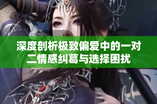 深度剖析极致偏爱中的一对二情感纠葛与选择困扰