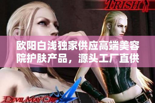 欧阳白浅独家供应高端美容院护肤产品，源头工厂直供详解