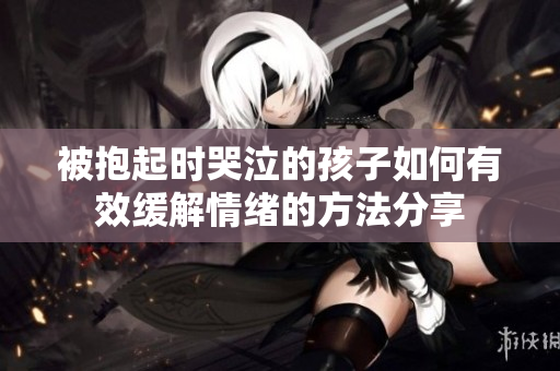 被抱起时哭泣的孩子如何有效缓解情绪的方法分享