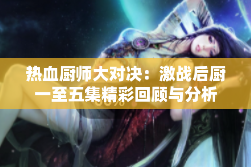 热血厨师大对决：激战后厨一至五集精彩回顾与分析