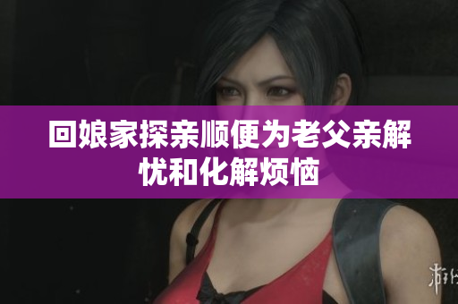 回娘家探亲顺便为老父亲解忧和化解烦恼