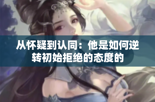 从怀疑到认同：他是如何逆转初始拒绝的态度的