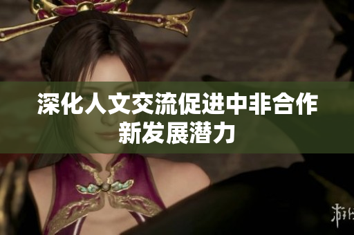 深化人文交流促进中非合作新发展潜力