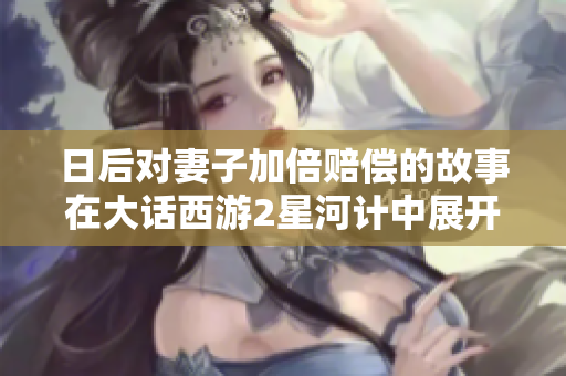日后对妻子加倍赔偿的故事在大话西游2星河计中展开