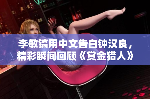 李敏镐用中文告白钟汉良，精彩瞬间回顾《赏金猎人》