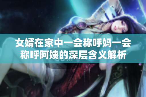女婿在家中一会称呼妈一会称呼阿姨的深层含义解析