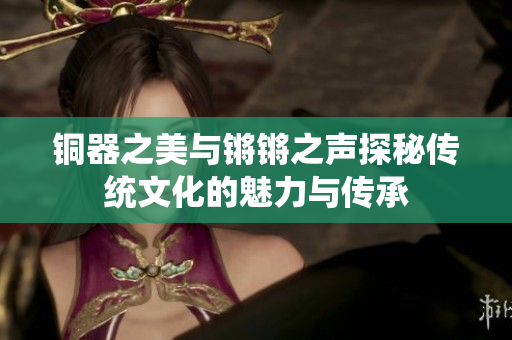 铜器之美与锵锵之声探秘传统文化的魅力与传承