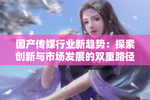 国产传媒行业新趋势：探索创新与市场发展的双重路径