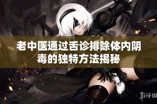 老中医通过舌诊排除体内阴毒的独特方法揭秘