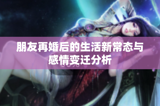 朋友再婚后的生活新常态与感情变迁分析