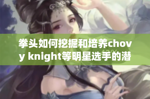 拳头如何挖掘和培养chovy knight等明星选手的潜力解析