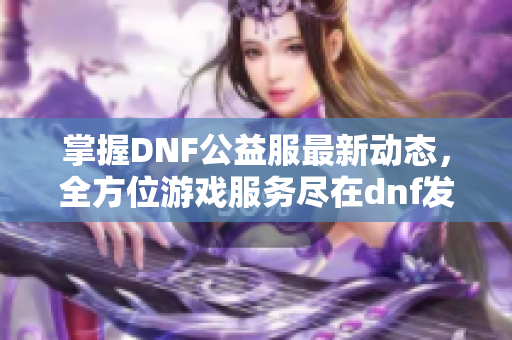 掌握DNF公益服最新动态，全方位游戏服务尽在dnf发布网