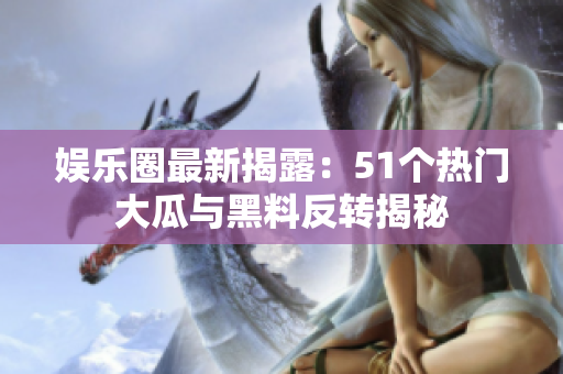 娱乐圈最新揭露：51个热门大瓜与黑料反转揭秘