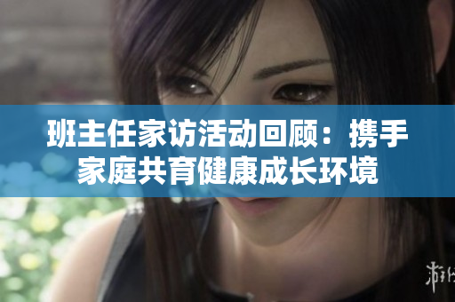 班主任家访活动回顾：携手家庭共育健康成长环境