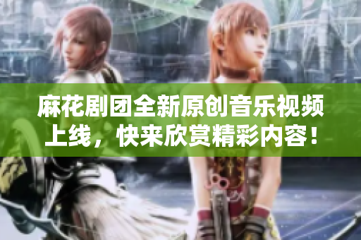 麻花剧团全新原创音乐视频上线，快来欣赏精彩内容！