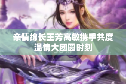 亲情绵长王芳高敏携手共度温情大团圆时刻