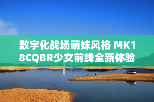 数字化战场萌妹风格 MK18CQBR少女前线全新体验解析