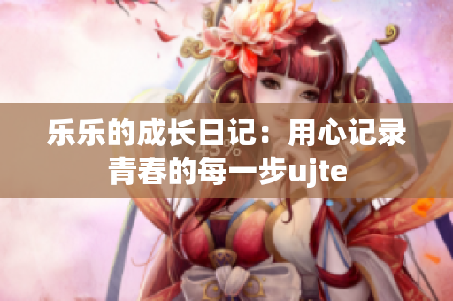 乐乐的成长日记：用心记录青春的每一步ujte