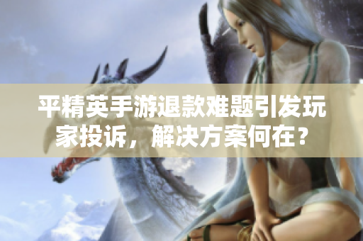 平精英手游退款难题引发玩家投诉，解决方案何在？