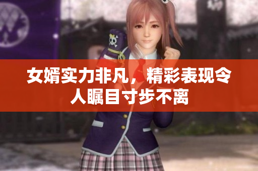 女婿实力非凡，精彩表现令人瞩目寸步不离
