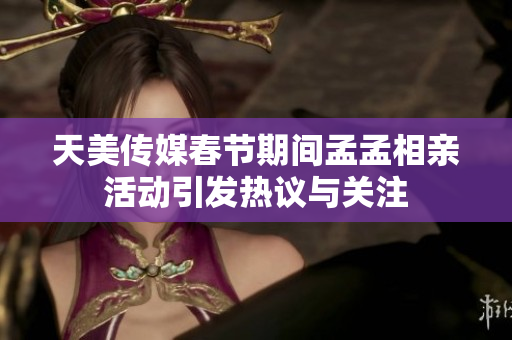 天美传媒春节期间孟孟相亲活动引发热议与关注