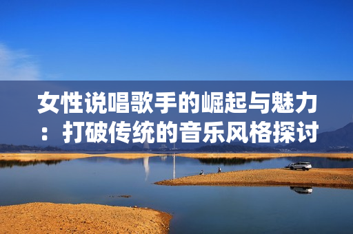 女性说唱歌手的崛起与魅力：打破传统的音乐风格探讨